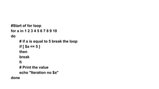 #Start of for loop
for a in 1 2 3 4 5 6 7 8 9 10
do
# if a is equal to 5 break the loop
if [ $a == 5 ]
then
break
fi
# Print the value
echo "Iteration no $a"
done
 