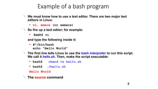 
5
We must know how to use a text editor. There are two major text
editors in Linux:
● vi, emacs (or xemacs)
So fire up a text editor; for example:

● bash$ vi
and type the following inside it:
● #!/bin/bash
echo “Hello World”
The first line tells Linux to use the bash interpreter to run this script.
We call it hello.sh. Then, make the script executable:

●
● bash$
bash$
chmod +x hello.sh
./hello.sh
Hello World
The source command
Example of a bash program

 