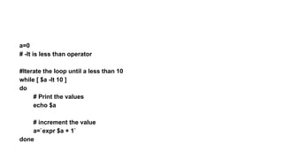 a=0
# -lt is less than operator
#Iterate the loop until a less than 10
while [ $a -lt 10 ]
do
# Print the values
echo $a
# increment the value
a=`expr $a + 1`
done
 