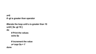 a=0
# -gt is greater than operator
#Iterate the loop until a is greater than 10
until [ $a -gt 10 ]
do
# Print the values
echo $a
# increment the value
a=`expr $a + 1`
done
 