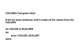 COLORS="red green blue"
# the for loop continues until it reads all the values from the
COLORS
for COLOR in $COLORS
do
echo "COLOR: $COLOR"
done
 