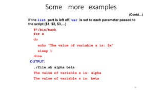 Some more examples
56
(Contd…)
If the list part is left off, var is set to each parameter passed to
the script ($1, $2, $3,…)
#!/bin/bash
for x
do
echo “The value of variable x is: $x”
sleep 1
done
OUTPUT:
./file.sh alpha beta
The value of variable x is: alpha
The value of variable x is: beta
 