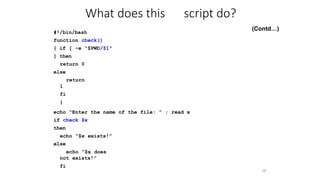 #!/bin/bash
function check()
{ if [ -e “$PWD/$1"
] then
return 0
else
return
1
fi
}
58
echo “Enter the name of the file: ” ; read x
if check $x
then
echo “$x exists!”
else
echo “$x does
not exists!”
fi
What does this script do?
(Contd…)
 