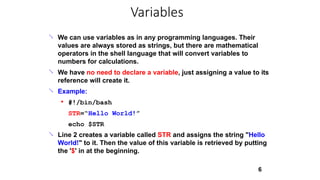
6
We can use variables as in any programming languages. Their
values are always stored as strings, but there are mathematical
operators in the shell language that will convert variables to
numbers for calculations.
We have no need to declare a variable, just assigning a value to its
reference will create it.
Example:


● #!/bin/bash
STR=“Hello World!”
echo $STR
Line 2 creates a variable called STR and assigns the string "Hello
World!" to it. Then the value of this variable is retrieved by putting
the '$' in at the beginning.

Variables
 