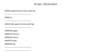Arrays- Declaration
ARRAY=(apple banana cherry date fig)
------------------------------------------------
ARRAY=()
------------------------------------------------
ARRAY=([0]=apple [2]=cherry [4]=fig)
------------------------------------------------
ARRAY[0]=apple
ARRAY[1]=banana
ARRAY[2]=cherry
ARRAY[3]=date
ARRAY[4]=fig
------------------------------------------------
----------------------------------------------
 