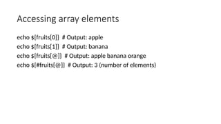 Accessing array elements
echo ${fruits[0]} # Output: apple
echo ${fruits[1]} # Output: banana
echo ${fruits[@]} # Output: apple banana orange
echo ${#fruits[@]} # Output: 3 (number of elements)
 