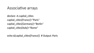 Associative arrays
declare -A capital_cities
capital_cities[France]="Paris"
capital_cities[Germany]="Berlin"
capital_cities[Italy]="Rome"
echo ${capital_cities[France]} # Output: Paris
 