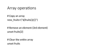 Array operations
# Copy an array
new_fruits=("${fruits[@]}")
# Remove an element (3rd element)
unset fruits[2]
# Clear the entire array
unset fruits
 