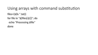 Using arrays with command substitution
files=($(ls *.txt))
for file in "${files[@]}"; do
echo "Processing $file"
done
 