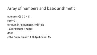Array of numbers and basic arithmetic
numbers=(1 2 3 4 5)
sum=0
for num in "${numbers[@]}"; do
sum=$((sum + num))
done
echo "Sum: $sum" # Output: Sum: 15
 
