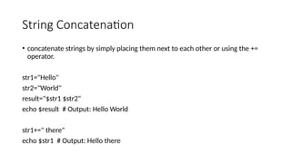 String Concatenation
• concatenate strings by simply placing them next to each other or using the +=
operator.
str1="Hello"
str2="World"
result="$str1 $str2"
echo $result # Output: Hello World
str1+=" there"
echo $str1 # Output: Hello there
 