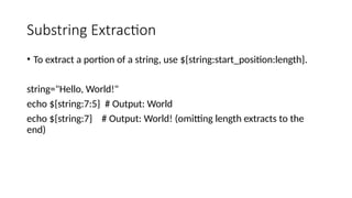 Substring Extraction
• To extract a portion of a string, use ${string:start_position:length}.
string="Hello, World!"
echo ${string:7:5} # Output: World
echo ${string:7} # Output: World! (omitting length extracts to the
end)
 