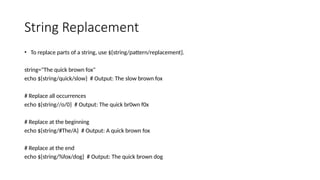 String Replacement
• To replace parts of a string, use ${string/pattern/replacement}.
string="The quick brown fox"
echo ${string/quick/slow} # Output: The slow brown fox
# Replace all occurrences
echo ${string//o/0} # Output: The quick br0wn f0x
# Replace at the beginning
echo ${string/#The/A} # Output: A quick brown fox
# Replace at the end
echo ${string/%fox/dog} # Output: The quick brown dog
 