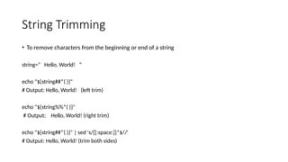String Trimming
• To remove characters from the beginning or end of a string
string=" Hello, World! “
echo "${string##*( )}"
# Output: Hello, World! (left trim)
echo "${string%%*( )}"
# Output: Hello, World! (right trim)
echo "${string##*( )}" | sed 's/[[:space:]]*$//'
# Output: Hello, World! (trim both sides)
 