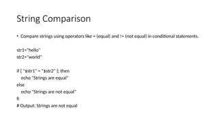 String Comparison
• Compare strings using operators like = (equal) and != (not equal) in conditional statements.
str1="hello"
str2="world"
if [ "$str1" = "$str2" ]; then
echo "Strings are equal"
else
echo "Strings are not equal"
fi
# Output: Strings are not equal
 