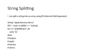 String Splitting
• can split a string into an array using IFS (Internal Field Separator):
string="apple,banana,cherry"
IFS=',' read -ra ADDR <<< "$string"
for i in "${ADDR[@]}"; do
echo "$i"
done
# Output:
# apple
# banana
# cherry
 