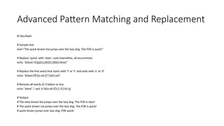 Advanced Pattern Matching and Replacement
#!/bin/bash
# Sample text
text="The quick brown fox jumps over the lazy dog. The FOX is quick!"
# Replace 'quick' with 'slow', case-insensitive, all occurrences
echo "${text//[Qq][Uu][Ii][Cc][Kk]/slow}"
# Replace the first word that starts with 'f' or 'F' and ends with 'x' or 'X'
echo "${text/[fF][a-zA-Z]*[xX]/cat}"
# Remove all words of 3 letters or less
echo "$text" | sed 's/b[a-zA-Z]{1,3}b//g'
# Output:
# The slow brown fox jumps over the lazy dog. The FOX is slow!
# The quick brown cat jumps over the lazy dog. The FOX is quick!
# quick brown jumps over lazy dog. FOX quick!
 