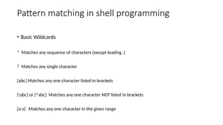 Pattern matching in shell programming
• Basic Wildcards
* Matches any sequence of characters (except leading .)
? Matches any single character
[abc] Matches any one character listed in brackets
[!abc] or [^abc] Matches any one character NOT listed in brackets
[a-z] Matches any one character in the given range
 