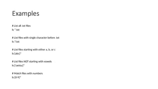Examples
# List all .txt files
ls *.txt
# List files with single character before .txt
ls ?.txt
# List files starting with either a, b, or c
ls [abc]*
# List files NOT starting with vowels
ls [!aeiou]*
# Match files with numbers
ls [0-9]*
 