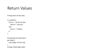 Return Values
# Using return (0-255 only)
is_number() {
if [[ $1 =~ ^[0-9]+$ ]]; then
return 0 # Success
else
return 1 # Failure
fi
}
# Using echo for string return
get_date() {
echo $(date +%Y-%m-%d)
}
# Usage: today=$(get_date)
 