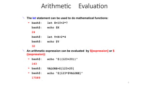 Arithmetic Evaluation
9
 The let statement can be used to do mathematical functions:
let X=10+2*7
echo $X
● bash$:
bash$:
24
bash$:
bash$:
32
let Y=X+2*4
echo $Y
 An arithmetic expression can be evaluated by $[expression] or $
((expression))
echo “$((123+20))”
● VALORE=$[123+20]
echo “$[123*$VALORE]”
●
● bash$:
143
bash$:
bash$:
17589
 