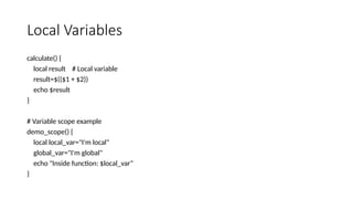 Local Variables
calculate() {
local result # Local variable
result=$(($1 + $2))
echo $result
}
# Variable scope example
demo_scope() {
local local_var="I'm local"
global_var="I'm global"
echo "Inside function: $local_var"
}
 