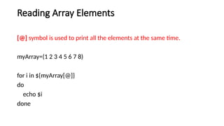 Reading Array Elements
[@] symbol is used to print all the elements at the same time.
myArray=(1 2 3 4 5 6 7 8)
for i in ${myArray[@]}
do
echo $i
done
 