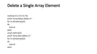 Delete a Single Array Element
myArray=(1 2 3 4 5 6 7 8)
printf "Array before delete:n"
for i in ${myArray[@]}
do
echo $i
done
unset myArray[2]
printf "Array after delete:n"
for i in ${myArray[@]}
do
echo $i
done
 