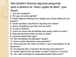 Nós também fizemos algumas perguntas
para a diretora do “Asilo Legião do Bem”, que
foram:
1 - Ano de fundação?
2- Por que um asilo espírita?
3- Existe alguma diferença em relação aos outros asilos por ser
espírita?
4- Vocês recebem voluntários? Quantos em média?
5- Qual a frequência que eles vem ao asilo?
6- O asilo é público?
7- Como as vovós são escolhidas para poder entrar no asilo?
8- Elas permanecem todos os dias no asilo?
9- Quantas idosas têm aqui?
10- Tem atividades de distração? Quais?
11- Como vocês organizam seus passeios?
12- Para executar um roteiro turístico, o que é necessário? E as
despesas?
13- As pessoas tem o costume de leva-las para passear?
14- Existe algum limite de idade no asilo? (máximo e mínimo)
15- Se, caso aconteça do responsável pela idosa sumir?

 