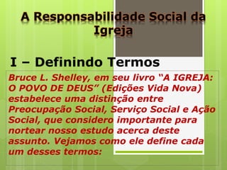 A Responsabilidade Social da
Igreja
I – Definindo Termos
Bruce L. Shelley, em seu livro “A IGREJA:
O POVO DE DEUS” (Edições Vida Nova)
estabelece uma distinção entre
Preocupação Social, Serviço Social e Ação
Social, que considero importante para
nortear nosso estudo acerca deste
assunto. Vejamos como ele define cada
um desses termos:
 