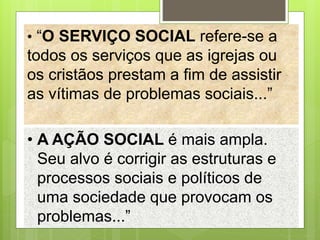 • “O SERVIÇO SOCIAL refere-se a
todos os serviços que as igrejas ou
os cristãos prestam a fim de assistir
as vítimas de problemas sociais...”
• A AÇÃO SOCIAL é mais ampla.
Seu alvo é corrigir as estruturas e
processos sociais e políticos de
uma sociedade que provocam os
problemas...”
 