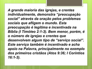 A grande maioria das igrejas, e crentes
individualmente, demonstra “preocupação
social” através da oração pelos problemas
sociais que afligem o mundo. Esta
preocupação é legítima e incentivada na
Bíblia (I Timóteo 2:1-3). Bem menor, porém, é
o número de igrejas e crentes que
desenvolvem algum tipo de “serviço social”.
Este serviço também é incentivado e acha
apoio na Palavra, principalmente no exemplo
dos primeiros cristãos (Atos 9:36; I Coríntios
16:1-3).
 