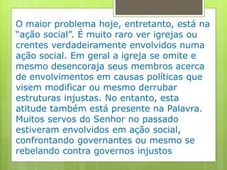 O maior problema hoje, entretanto, está na
“ação social”. É muito raro ver igrejas ou
crentes verdadeiramente envolvidos numa
ação social. Em geral a igreja se omite e
mesmo desencoraja seus membros acerca
de envolvimentos em causas políticas que
visem modificar ou mesmo derrubar
estruturas injustas. No entanto, esta
atitude também está presente na Palavra.
Muitos servos do Senhor no passado
estiveram envolvidos em ação social,
confrontando governantes ou mesmo se
rebelando contra governos injustos
 