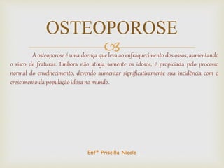 A osteoporose é uma doença que leva ao enfraquecimento dos ossos, aumentando
o risco de fraturas. Embora não atinja somente os idosos, é propiciada pelo processo
normal do envelhecimento, devendo aumentar significativamente sua incidência com o
crescimento da população idosa no mundo.
OSTEOPOROSE
Enfª Priscilla Nicole
 