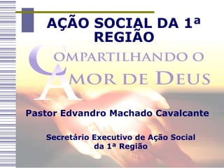 AÇÃO SOCIAL DA 1ª
        REGIÃO




Pastor Edvandro Machado Cavalcante

   Secretário Executivo de Ação Social
              da 1ª Região
 