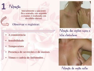 1   Palpação
                Inicialmente a paciente
               fica sentada, em seguida
                o exame é realizado em
                    decúbito dorsal.

      Observar e registrar:

                                          Palpação das regiões supra e
 A consistência                          infra claviculares
 Sensibilidade

 Temperatura

 Presença de secreções e de massas

 Tônus e cadeia de linfonodos .



                                           Palpação da região axilar
 