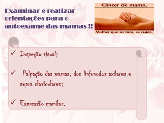 Examinar e realizar
orientações para o
autoexame das mamas !!



  Inspeção visual;

  Palpação das mamas, dos linfonodos axilares e
   supra claviculares;

  Expressão mamilar.
 