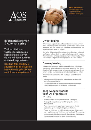 Meer informatie :
                                                                     www.aosgroup.com
                                                                     +31 10 412 00 35
                                                                     info@aos-studley.nl




Informatiesystemen          Uw uitdaging
& Automatisering            U heeft bijna dagelijks behoefte aan betrouwbare stuurinfor-
                            matie om strategische, tactische of operationele beslissingen
                            te nemen. Het kost echter elke keer weer veel moeite om alle
Veel facilitaire en         gegevens boven water te krijgen.
vastgoedorganisaties        Dan is het tijd voor een informatiesysteem dat direct antwoord
                            geeft op uw belangrijkste en regelmatig terugkerende vragen.
beschikken niet over        Maar het kiezen van de juiste oplossing is niet eenvoudig, zeker
de juiste informatie om     niet wanneer het gaat om het bepalen van de juiste criteria.
optimaal te presteren.
                            Onze oplossing
Hoe kan AOS Studley u
adviseren bij de keuze én   Vaak worden dergelijke vraagstukken éénzijdig aangepakt:
                            men brengt alleen een advies uit zonder aandacht voor de re-
het optimale gebruik van    alisatie, of alle aandacht gaat uit naar de realisatie van de sys-
uw informatiesystemen?      temen, zonder naar de strategische doelstellingen te kijken.
                            Om dit te vermijden werkt AOS Studley in gecombineerde
                            teams:
                            • Management consultants die uw strategie vertalen naar
                              een informatiebehoefte.
                            • IT-consultants die uw informatiebehoefte vertalen naar
                              concrete oplossingen en deze voor u realiseren.


                            Toegevoegde waarde
                            voor uw organisatie
                            AOS Studley
                            • Is een autoriteit op het gebied van FM & Vastgoed.
                            • Verzorgt de projectleiding van ICT-projecten binnen
                              dit vakgebied.
                            • Weet management rapportages te genereren die zijn
                              afgestemd op uw vraagstelling en uw strategie.
                            • Focust op integratie en kijkt niet slechts naar die ene soft-
                              ware applicatie, maar heeft oog voor uw totale IT-omgeving.
                            • Implementeert FMIS systemen & Management Dashboards.
                            • Organiseert trainingen en levert ondersteuning.
 