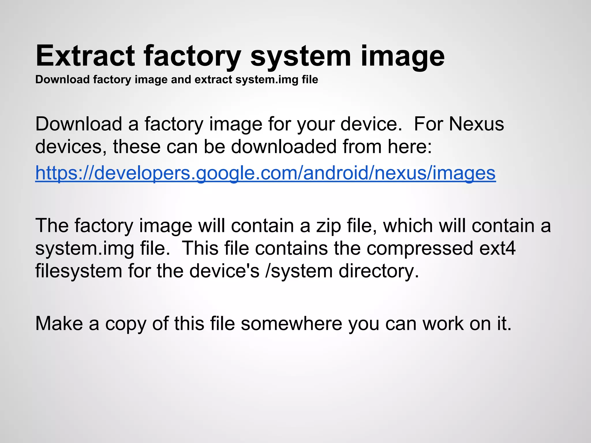 Extract factory system image
Download factory image and extract system.img file
Download a factory image for your device. For Nexus
devices, these can be downloaded from here:
https://developers.google.com/android/nexus/images
The factory image will contain a zip file, which will contain a
system.img file. This file contains the compressed ext4
filesystem for the device's /system directory.
Make a copy of this file somewhere you can work on it.
 