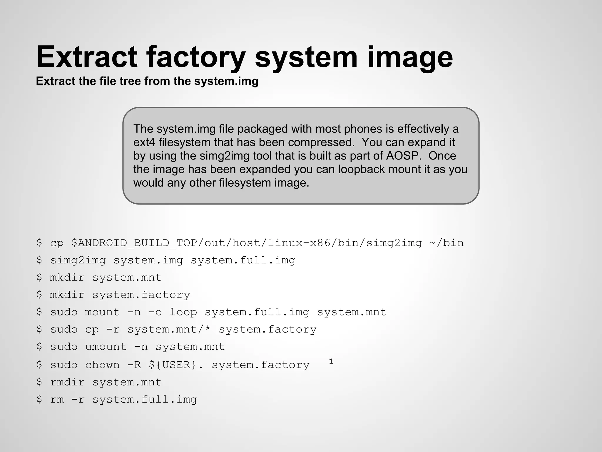 Extract factory system image
Extract the file tree from the system.img
$ cp $ANDROID_BUILD_TOP/out/host/linux-x86/bin/simg2img ~/bin
$ simg2img system.img system.full.img
$ mkdir system.mnt
$ mkdir system.factory
$ sudo mount -n -o loop system.full.img system.mnt
$ sudo cp -r system.mnt/* system.factory
$ sudo umount -n system.mnt
$ sudo chown -R ${USER}. system.factory 1
$ rmdir system.mnt
$ rm -r system.full.img
The system.img file packaged with most phones is effectively a
ext4 filesystem that has been compressed. You can expand it
by using the simg2img tool that is built as part of AOSP. Once
the image has been expanded you can loopback mount it as you
would any other filesystem image.
 