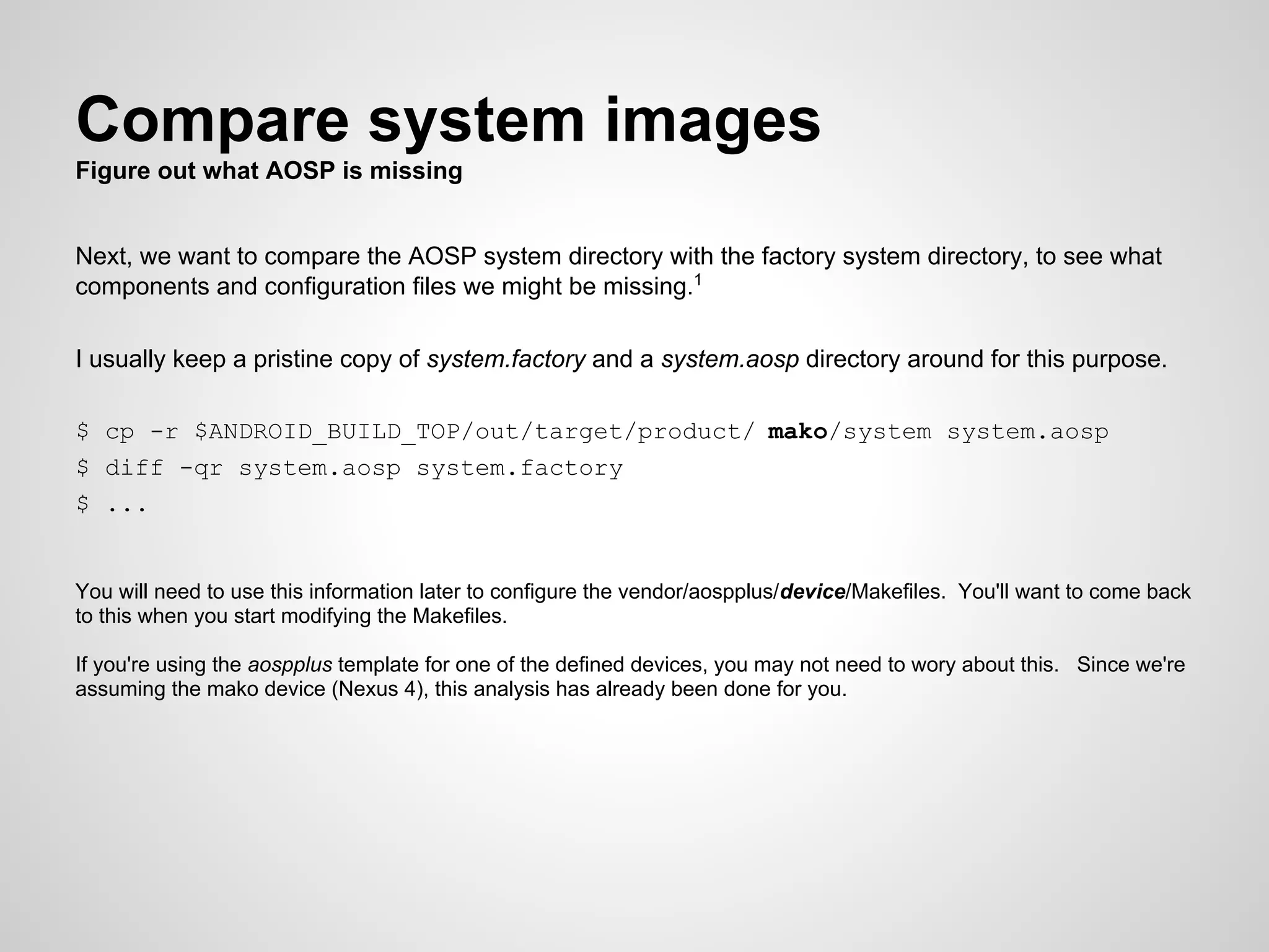 Compare system images
Figure out what AOSP is missing
Next, we want to compare the AOSP system directory with the factory system directory, to see what
components and configuration files we might be missing.1
I usually keep a pristine copy of system.factory and a system.aosp directory around for this purpose.
$ cp -r $ANDROID_BUILD_TOP/out/target/product/ mako/system system.aosp
$ diff -qr system.aosp system.factory
$ ...
You will need to use this information later to configure the vendor/aospplus/device/Makefiles. You'll want to come back
to this when you start modifying the Makefiles.
If you're using the aospplus template for one of the defined devices, you may not need to wory about this. Since we're
assuming the mako device (Nexus 4), this analysis has already been done for you.
 