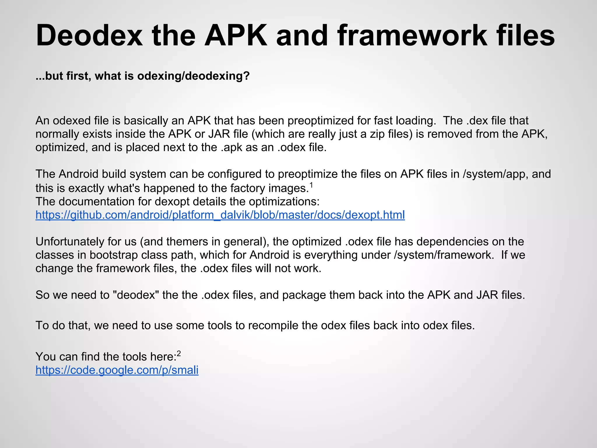 Deodex the APK and framework files
...but first, what is odexing/deodexing?
An odexed file is basically an APK that has been preoptimized for fast loading. The .dex file that
normally exists inside the APK or JAR file (which are really just a zip files) is removed from the APK,
optimized, and is placed next to the .apk as an .odex file.
The Android build system can be configured to preoptimize the files on APK files in /system/app, and
this is exactly what's happened to the factory images.1
The documentation for dexopt details the optimizations:
https://github.com/android/platform_dalvik/blob/master/docs/dexopt.html
Unfortunately for us (and themers in general), the optimized .odex file has dependencies on the
classes in bootstrap class path, which for Android is everything under /system/framework. If we
change the framework files, the .odex files will not work.
So we need to "deodex" the the .odex files, and package them back into the APK and JAR files.
To do that, we need to use some tools to recompile the odex files back into odex files.
You can find the tools here:2
https://code.google.com/p/smali
 