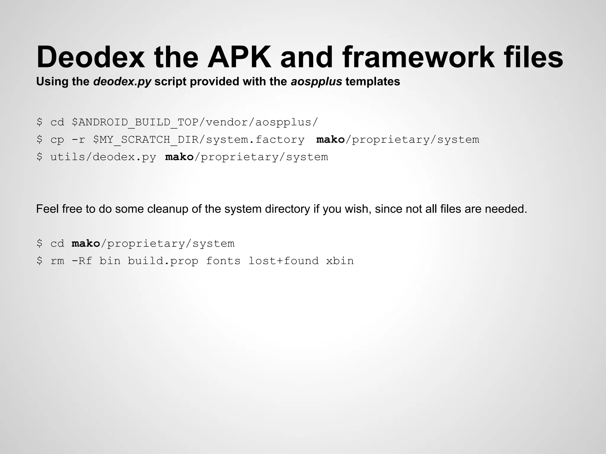 Deodex the APK and framework files
Using the deodex.py script provided with the aospplus templates
$ cd $ANDROID_BUILD_TOP/vendor/aospplus/
$ cp -r $MY_SCRATCH_DIR/system.factory mako/proprietary/system
$ utils/deodex.py mako/proprietary/system
Feel free to do some cleanup of the system directory if you wish, since not all files are needed.
$ cd mako/proprietary/system
$ rm -Rf bin build.prop fonts lost+found xbin
 