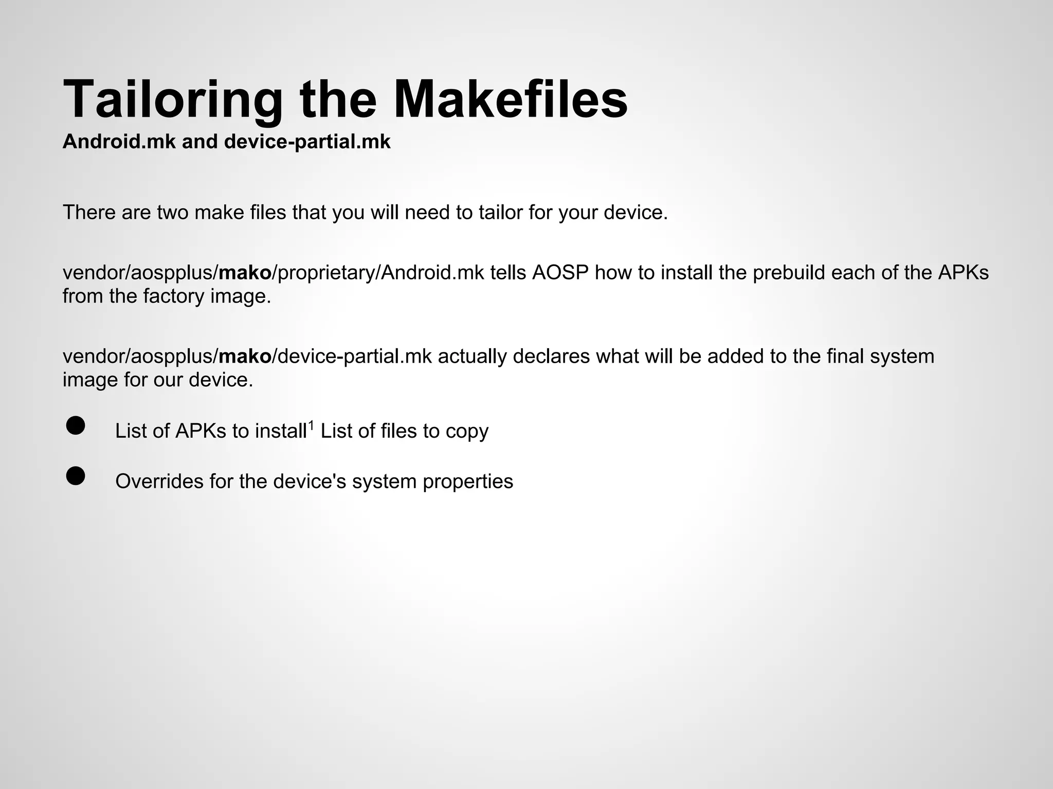 Tailoring the Makefiles
Android.mk and device-partial.mk
There are two make files that you will need to tailor for your device.
vendor/aospplus/mako/proprietary/Android.mk tells AOSP how to install the prebuild each of the APKs
from the factory image.
vendor/aospplus/mako/device-partial.mk actually declares what will be added to the final system
image for our device.
● List of APKs to install1
List of files to copy
● Overrides for the device's system properties
 
