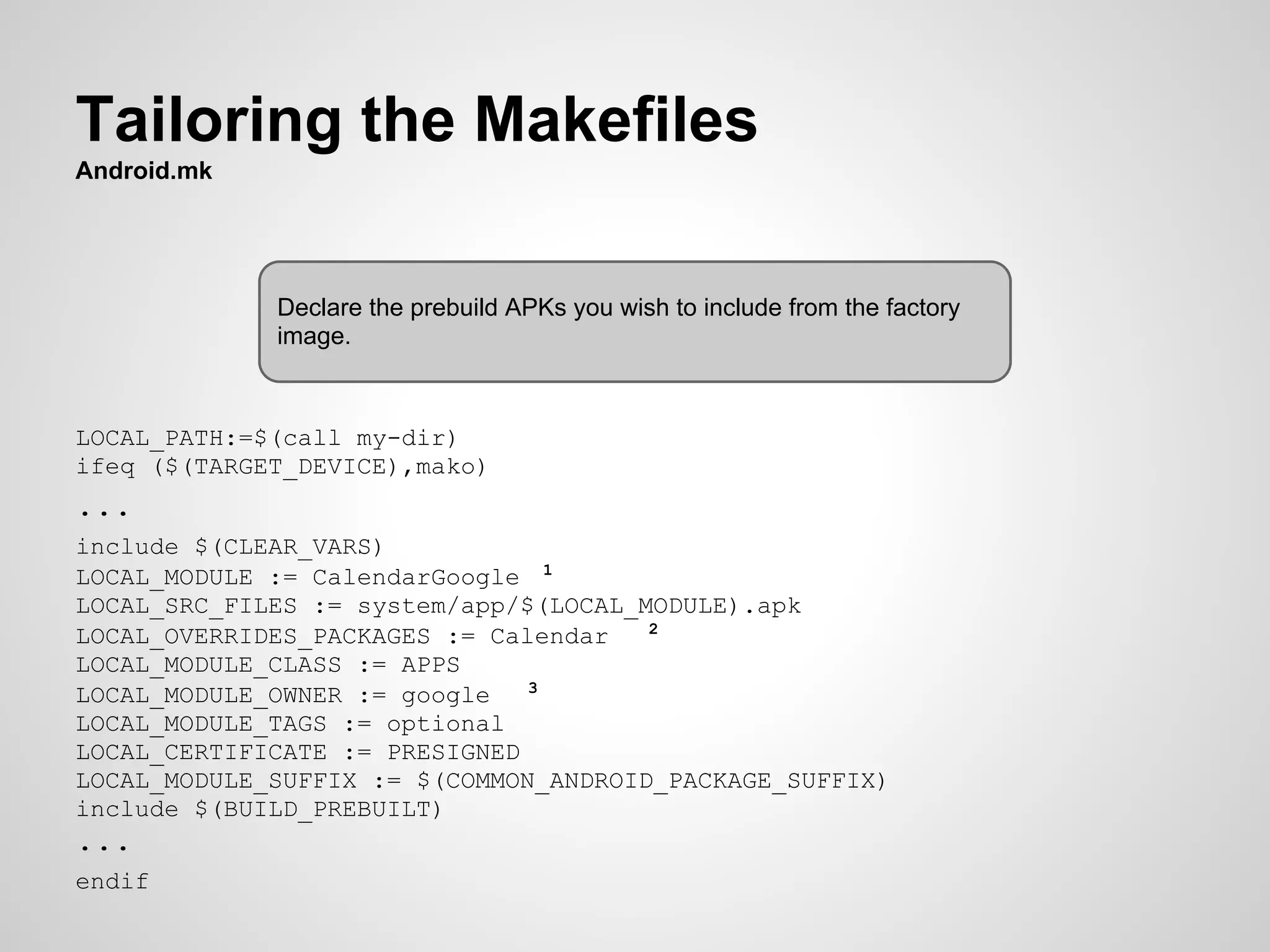 Tailoring the Makefiles
Android.mk
LOCAL_PATH:=$(call my-dir)
ifeq ($(TARGET_DEVICE),mako)
...
include $(CLEAR_VARS)
LOCAL_MODULE := CalendarGoogle 1
LOCAL_SRC_FILES := system/app/$(LOCAL_MODULE).apk
LOCAL_OVERRIDES_PACKAGES := Calendar 2
LOCAL_MODULE_CLASS := APPS
LOCAL_MODULE_OWNER := google 3
LOCAL_MODULE_TAGS := optional
LOCAL_CERTIFICATE := PRESIGNED
LOCAL_MODULE_SUFFIX := $(COMMON_ANDROID_PACKAGE_SUFFIX)
include $(BUILD_PREBUILT)
...
endif
Declare the prebuild APKs you wish to include from the factory
image.
 