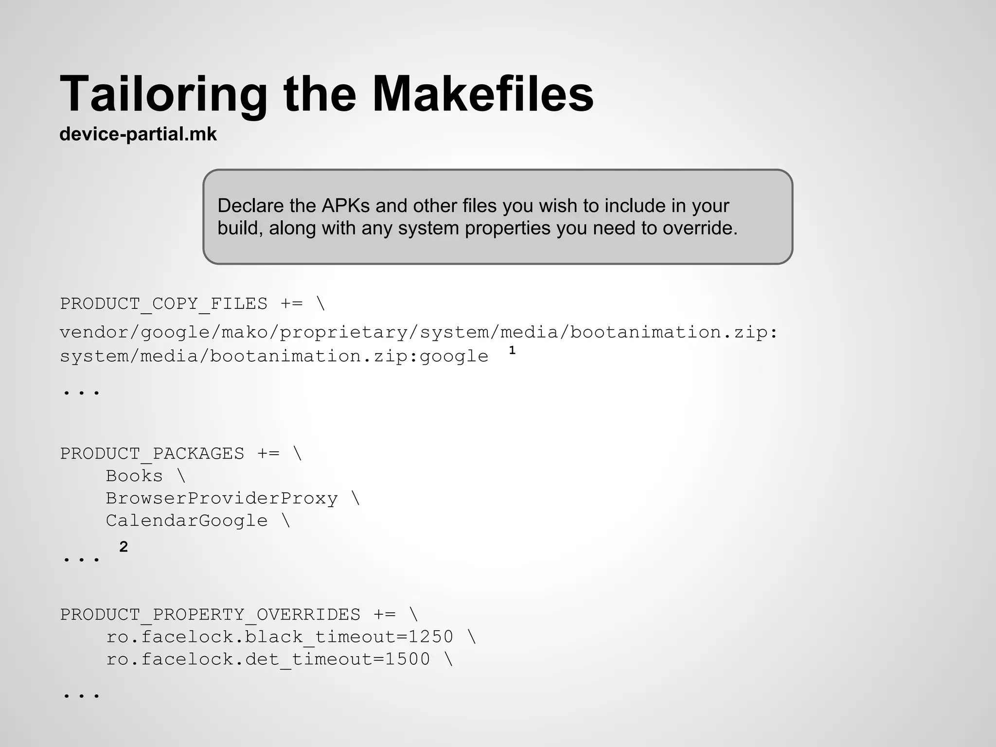 Tailoring the Makefiles
device-partial.mk
PRODUCT_COPY_FILES += 
vendor/google/mako/proprietary/system/media/bootanimation.zip:
system/media/bootanimation.zip:google 1
...
PRODUCT_PACKAGES += 
Books 
BrowserProviderProxy 
CalendarGoogle 
... 2
PRODUCT_PROPERTY_OVERRIDES += 
ro.facelock.black_timeout=1250 
ro.facelock.det_timeout=1500 
...
Declare the APKs and other files you wish to include in your
build, along with any system properties you need to override.
 