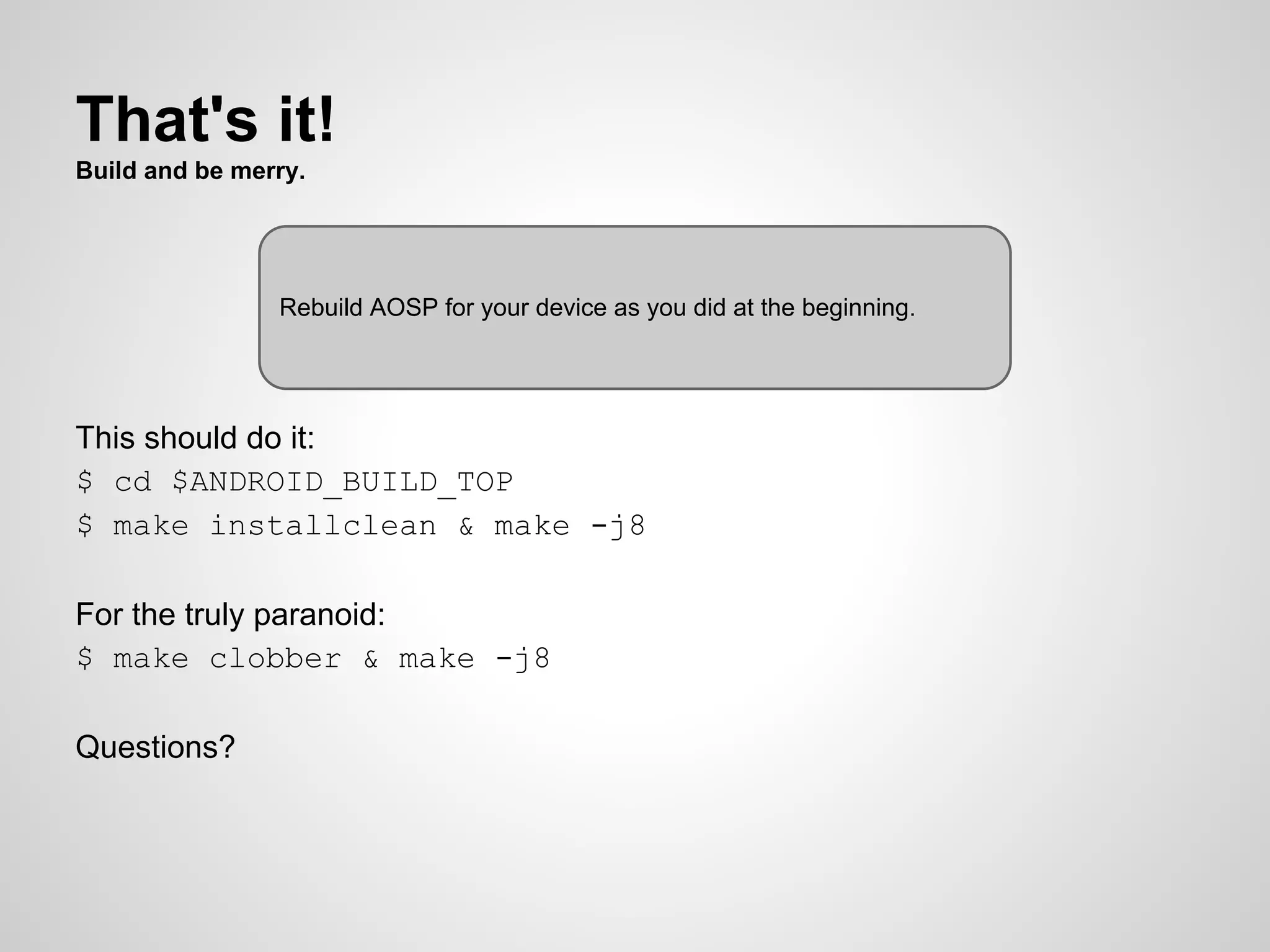 That's it!
Build and be merry.
This should do it:
$ cd $ANDROID_BUILD_TOP
$ make installclean & make -j8
For the truly paranoid:
$ make clobber & make -j8
Questions?
Rebuild AOSP for your device as you did at the beginning.
 