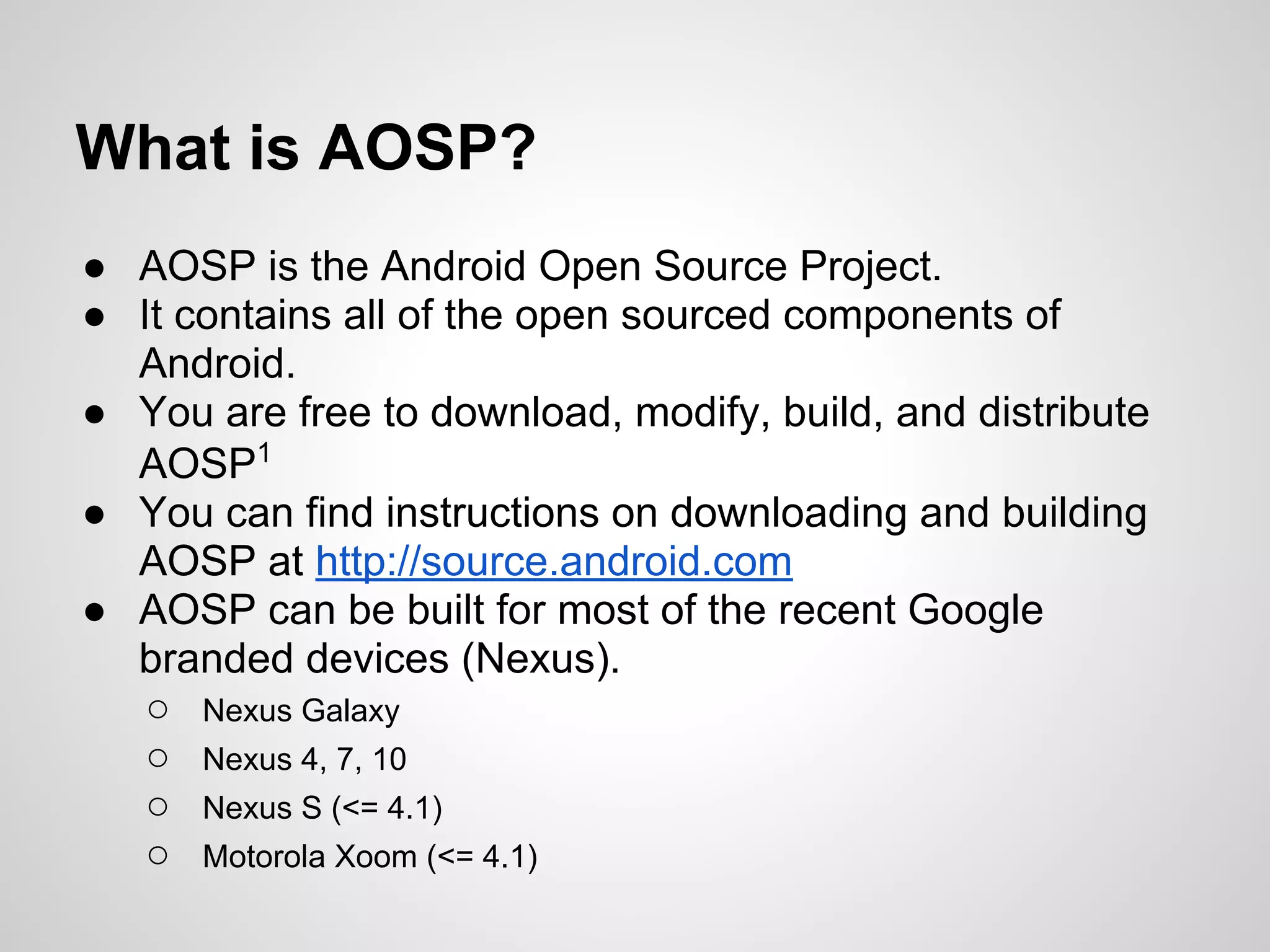 What is AOSP?
● AOSP is the Android Open Source Project.
● It contains all of the open sourced components of
Android.
● You are free to download, modify, build, and distribute
AOSP1
● You can find instructions on downloading and building
AOSP at http://source.android.com
● AOSP can be built for most of the recent Google
branded devices (Nexus).
○ Nexus Galaxy
○ Nexus 4, 7, 10
○ Nexus S (<= 4.1)
○ Motorola Xoom (<= 4.1)
 