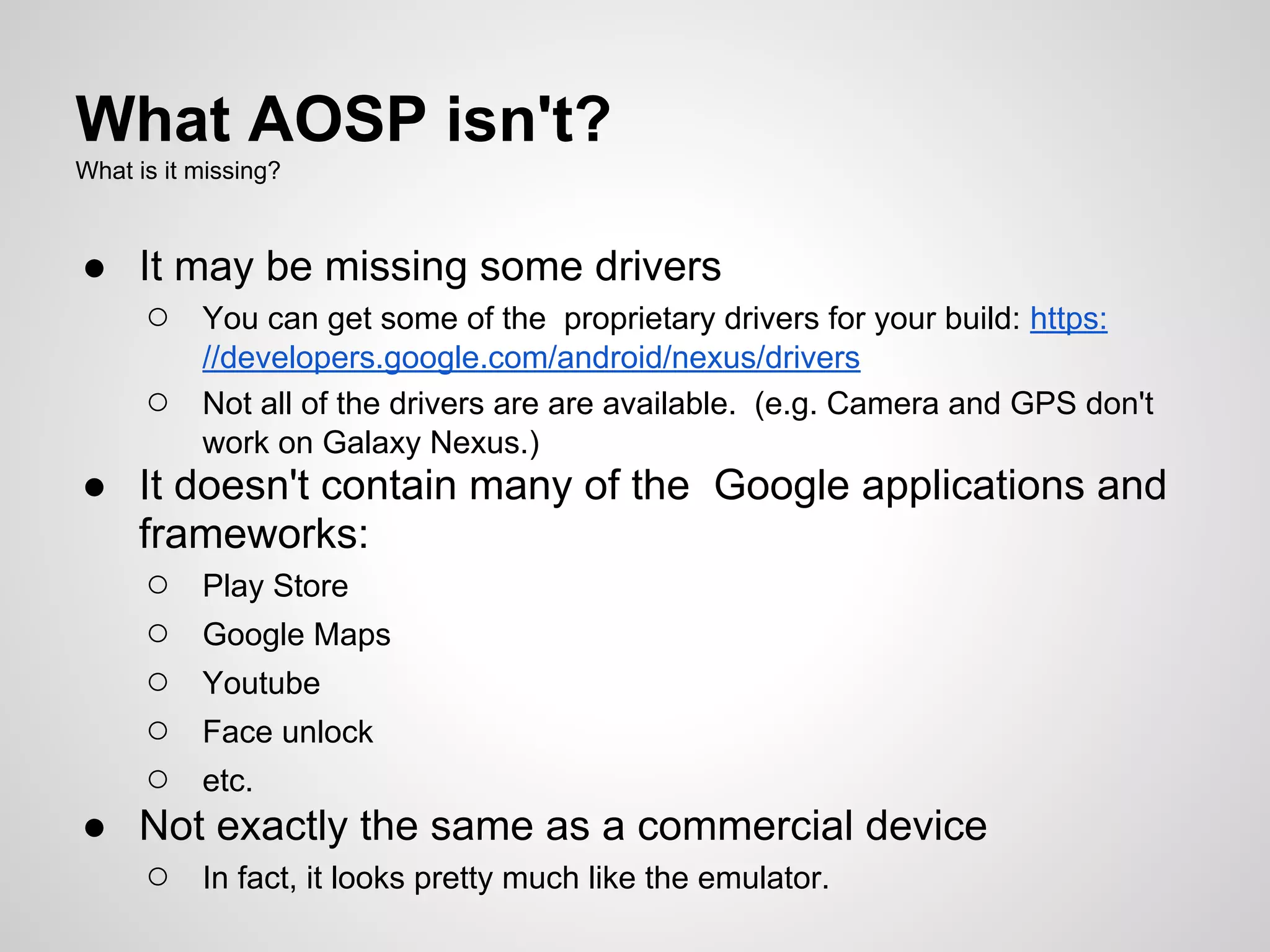 What AOSP isn't?
What is it missing?
● It may be missing some drivers
○ You can get some of the proprietary drivers for your build: https:
//developers.google.com/android/nexus/drivers
○ Not all of the drivers are are available. (e.g. Camera and GPS don't
work on Galaxy Nexus.)
● It doesn't contain many of the Google applications and
frameworks:
○ Play Store
○ Google Maps
○ Youtube
○ Face unlock
○ etc.
● Not exactly the same as a commercial device
○ In fact, it looks pretty much like the emulator.
 