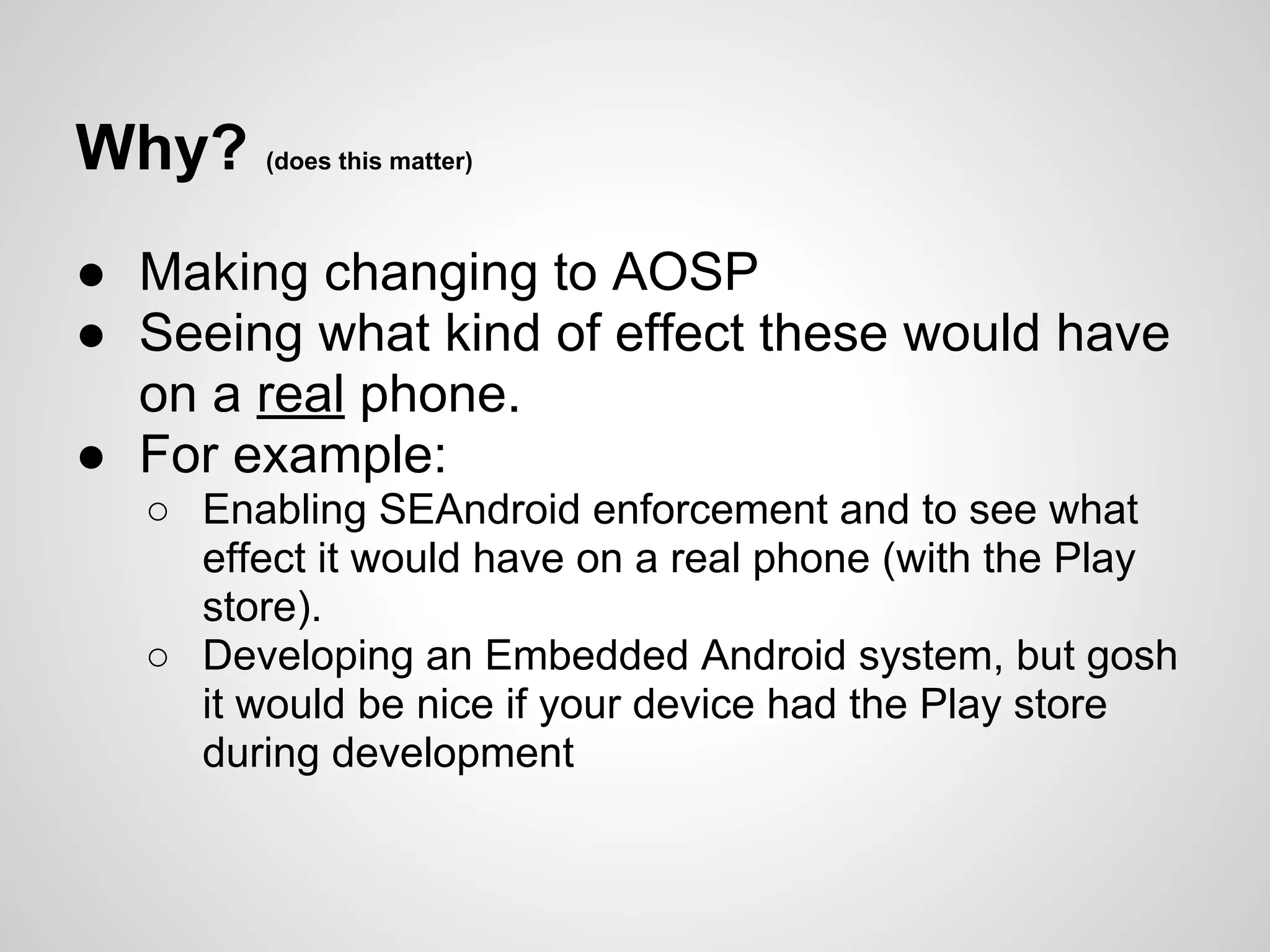 Why? (does this matter)
● Making changing to AOSP
● Seeing what kind of effect these would have
on a real phone.
● For example:
○ Enabling SEAndroid enforcement and to see what
effect it would have on a real phone (with the Play
store).
○ Developing an Embedded Android system, but gosh
it would be nice if your device had the Play store
during development
 
